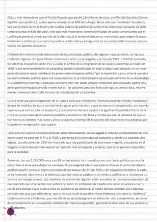 El dato más relevante es que el Partido Popular, que perdió 2,6 millones de votos, y el Partido Socialista Obrero Español, que perdió 2,5, juntos apenas alcanzaron el 49% del sufragio. No es sólo que “perdiesen” las elecciones por primera vez en la historia de nuestro sistema de partidos (cuando en las elecciones europeas de 2009 sumaron juntos el 81% del voto), sino que, más importante, se rompió el juego de vasos comunicantes por el cual lo que pierde el primer partido de la alternancia lo recibe el otro, en un movimiento que oxigena la pluralidad interna al tiempo que cierra la puerta a la alternativa y salvaguarda los consensos sistémicos que comparten los dos partidos dinásticos. 
El elemento fundamental de esta erosión de los principales partidos del régimen –que no todos, no hay que confundir régimen con bipartidismo como hacen otros- es el desgaste y la crisis del PSOE. El Partido Socialista ha sido (tras el papel inicial del PCE y CCOO) el artífice de la integración de las clases subalternas al Estado de 1978 (y por tanto también de las conquistas sociales subordinadas en éste) y pieza clave, después, en su incorporación al pacto social neoliberal. Es quien cierra el espacio político “por la izquierda” y es su crisis la que abre las oportunidades políticas para una nueva mayoría. Si se recompusiera siquiera parcialmente de su desprestigio y sus problemas internos, y postulase un nuevo líder con pocos vínculos simbólicos con el pasado, podría recuperar parte del espacio perdido y estrechar así las opciones para una fuerza de ruptura democrática, relativamente transversal dentro del discurso de unidad popular y ciudadana. 
La otra amenaza para la expansión de la ruptura sería que el Gobierno intentase presentar tímidas “evidencias” de que las medidas de ajuste nos han hecho pasar ya lo más duro y que se avecina la recuperación, aun cuando sepamos que esto es solo un espejismo, y que estamos siempre sujetos a la agudización posible y futura de la crisis en un escenario de inmovilismo político y económico. Por falsa y remota que sea, la narrativa de que se han hecho los deberes más duros y ahora se avecina el tiempo de la cosecha del esfuerzo es muy peligrosa por la aparente reoxigenación que sugiere. 
Junto con esa ruptura del movimiento de vasos comunicantes, se ha rasgado el mito de la imposibilidad de una mayoría que no pase por el PP y el PSOE, y por tanto de la necesidad de colocarse a uno de sus costados ideológicos. Las elecciones del 25M han mostrado que hay posibilidades de una nueva mayoría, y esa grieta en el imaginario del orden permite avanzar las hipótesis más arriesgadas y audaces, que ya no parecen imposibles para la sociedad. 
Podemos, con sus 1.245.000 votos y su 8% a nivel estatal, ha irrumpido como una fuerza política con mucha mayor fuerza de la que reflejan los números. No es exagerado decir que estamos hoy en el centro del debate político español: somos el objeto prioritario de los ataques del PP, del PSOE y del oligopolio mediático, la casta se ha mostrado claramente a la defensiva, usando nuestras palabras y corriendo a justificarse, a insultarnos o a vestirse con ropajes nuevos. Los creadores de opinión del régimen están envueltos en una masiva operación de reenmarcado que sitúe la discusión pública no sobre los problemas de España sino sobre situaciones o actores de otro tiempo o que están a miles de kilómetros de distancia; al mismo tiempo, intentan que Podemos no hable más que para defenderse, que se discuta no de lo que dice y hace Podemos sino sobre la “polémica” continua en torno a Podemos, que más allá de su veracidad genere un efecto de ruido y alejamiento, así como de encasillamiento en una posición simbólica de “extrema izquierda”, ignorando la diversidad de sus votantes y simpatizantes.  