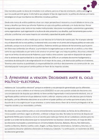 Esta maniobra puede no darse de inmediato ni en solitario, pero es el tipo de orientación, estilo y perspectiva que nos puede permitir ganar. A ella habría que adaptar el tipo de organización, la política de alianzas y el marco estratégico en el que inscribamos las diferentes iniciativas políticas. 
Desde este marco de análisis podemos situar con mejor perspectiva el necesario y crucial debate en torno a las tareas y desafíos que tiene que afrontar Podemos en este ciclo político acelerado y sin duda decisivo. Pensar los siguientes pasos a dar, tanto en los niveles institucionales: elecciones municipales, autonómicas y generales; como organizativos: qué organización a la altura de este presente y sus desafíos, qué herramienta para sumar , articular y conformar una nueva mayoría con voluntad y capacidad de poder político. 
Tenemos por delante un año y medio que va a ser decisivo en la historia de nuestro país. Por el propio calendario y el desarrollo de la crisis política, lo electoral está y va a estar en el centro de la disputa política en este ciclo acelerado, aunque no es el único terreno político. Podemos tendrá que dotarse de herramientas que le permitan librar esas contiendas con eficacia. La prioridad en lo organizativo que se deriva de un análisis y unos retos como los aquí esbozados es por tanto la de construir en primer lugar una máquina política, discursiva y electoral -que no se limita a la estructura de Podemos y que irradia a otros actores- que esté en disposición de aprovechar la ventana de oportunidad de la crisis del régimen de 1978, en un contexto de enorme hostigamiento y maniobras de distracción o de estigmatización en el mejor de los casos, y de destrucción política en el extremo. Tenemos ante nosotros la posibilidad y la responsabilidad de contribuir decisivamente a la construcción de una voluntad popular nueva para el cambio político en favor de las mayorías sociales. 
3. Atreverse a vencer: Decisiones ante el ciclo político-electoral 
Hablamos de “ciclo político-electoral” porque es evidente y una percepción generalizada que los diferentes comicios que se van a celebrar en el intenso curso 2014/2015 no son una sucesión aislada de elecciones sino una concatenación de disputas que además no tiene sentido fragmentado ni exclusivamente electoral, sino un significado político central en el que debemos insistir y reforzar: estamos ante un año decisivo para la historia de España, y en las diferentes elecciones se va a dirimir el poder político y el rumbo que tome el país y la conducción de la crisis orgánica por la que atraviesa: si como hasta ahora a favor de la minoría privilegiada o de las mayorías sociales y sus necesidades y anhelos. 
No obstante, aunque estemos ante un ciclo eminentemente nacional-estatal, las fechas de los diferentes comicios pueden contribuir, según se afronten, a reforzar o disipar esa idea. No todos los terrenos de disputa son igualmente fértiles para nosotros y no es un secreto para nadie que hemos de ser cuidadosos y astutos para responder a un orden de las elecciones que no necesariamente nos favorece: vienen primero, en mayo de 2015, las elecciones municipales y autonómicas en 13 Comunidades (Canarias, Baleares, Murcia, País Valenciano, Castilla-La Mancha, Madrid, Castilla y León, Aragón, La Rioja, Navarra, Extremadura, Cantabria y Asturias), sin que podamos descartar adelantos electorales en Andalucía y Cataluña. Y a continuación, en noviembre de 2015, las elecciones generales.  