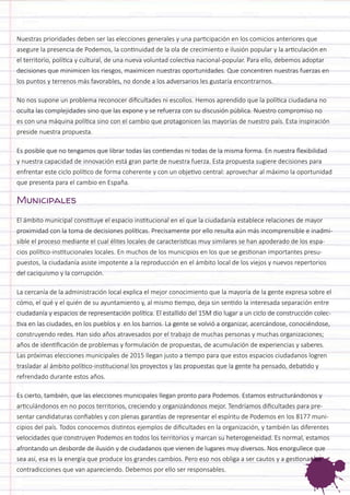 Nuestras prioridades deben ser las elecciones generales y una participación en los comicios anteriores que asegure la presencia de Podemos, la continuidad de la ola de crecimiento e ilusión popular y la articulación en el territorio, política y cultural, de una nueva voluntad colectiva nacional-popular. Para ello, debemos adoptar decisiones que minimicen los riesgos, maximicen nuestras oportunidades. Que concentren nuestras fuerzas en los puntos y terrenos más favorables, no donde a los adversarios les gustaría encontrarnos. 
No nos supone un problema reconocer dificultades ni escollos. Hemos aprendido que la política ciudadana no oculta las complejidades sino que las expone y se refuerza con su discusión pública. Nuestro compromiso no es con una máquina política sino con el cambio que protagonicen las mayorías de nuestro país. Esta inspiración preside nuestra propuesta. 
Es posible que no tengamos que librar todas las contiendas ni todas de la misma forma. En nuestra flexibilidad y nuestra capacidad de innovación está gran parte de nuestra fuerza. Esta propuesta sugiere decisiones para enfrentar este ciclo político de forma coherente y con un objetivo central: aprovechar al máximo la oportunidad que presenta para el cambio en España. 
Municipales 
El ámbito municipal constituye el espacio institucional en el que la ciudadanía establece relaciones de mayor proximidad con la toma de decisiones políticas. Precisamente por ello resulta aún más incomprensible e inadmisible el proceso mediante el cual élites locales de características muy similares se han apoderado de los espacios político-institucionales locales. En muchos de los municipios en los que se gestionan importantes presupuestos, la ciudadanía asiste impotente a la reproducción en el ámbito local de los viejos y nuevos repertorios del caciquismo y la corrupción. 
La cercanía de la administración local explica el mejor conocimiento que la mayoría de la gente expresa sobre el cómo, el qué y el quién de su ayuntamiento y, al mismo tiempo, deja sin sentido la interesada separación entre ciudadanía y espacios de representación política. El estallido del 15M dio lugar a un ciclo de construcción colectiva en las ciudades, en los pueblos y en los barrios. La gente se volvió a organizar, acercándose, conociéndose, construyendo redes. Han sido años atravesados por el trabajo de muchas personas y muchas organizaciones; años de identificación de problemas y formulación de propuestas, de acumulación de experiencias y saberes. Las próximas elecciones municipales de 2015 llegan justo a tiempo para que estos espacios ciudadanos logren trasladar al ámbito político-institucional los proyectos y las propuestas que la gente ha pensado, debatido y refrendado durante estos años. 
Es cierto, también, que las elecciones municipales llegan pronto para Podemos. Estamos estructurándonos y articulándonos en no pocos territorios, creciendo y organizándonos mejor. Tendríamos dificultades para presentar candidaturas confiables y con plenas garantías de representar el espíritu de Podemos en los 8177 municipios del país. Todos conocemos distintos ejemplos de dificultades en la organización, y también las diferentes velocidades que construyen Podemos en todos los territorios y marcan su heterogeneidad. Es normal, estamos afrontando un desborde de ilusión y de ciudadanos que vienen de lugares muy diversos. Nos enorgullece que sea así, esa es la energía que produce los grandes cambios. Pero eso nos obliga a ser cautos y a gestionar las contradicciones que van apareciendo. Debemos por ello ser responsables.  