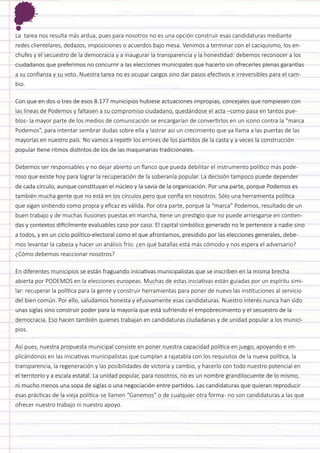 La tarea nos resulta más ardua, pues para nosotros no es una opción construir esas candidaturas mediante redes clientelares, dedazos, imposiciones o acuerdos bajo mesa. Venimos a terminar con el caciquismo, los enchufes y el secuestro de la democracia y a inaugurar la transparencia y la honestidad: debemos reconocer a los ciudadanos que preferimos no concurrir a las elecciones municipales que hacerlo sin ofrecerles plenas garantías a su confianza y su voto. Nuestra tarea no es ocupar cargos sino dar pasos efectivos e irreversibles para el cambio. 
Con que en dos o tres de esos 8.177 municipios hubiese actuaciones impropias, concejales que rompiesen con las líneas de Podemos y faltasen a su compromiso ciudadano, quedándose el acta –como pasa en tantos pueblos- la mayor parte de los medios de comunicación se encargarían de convertirlos en un icono contra la “marca Podemos”, para intentar sembrar dudas sobre ella y lastrar así un crecimiento que ya llama a las puertas de las mayorías en nuestro país. No vamos a repetir los errores de los partidos de la casta y a veces la construcción popular tiene ritmos distintos de los de las maquinarias tradicionales. 
Debemos ser responsables y no dejar abierto un flanco que pueda debilitar el instrumento político más poderoso que existe hoy para lograr la recuperación de la soberanía popular. La decisión tampoco puede depender de cada círculo, aunque constituyan el núcleo y la savia de la organización. Por una parte, porque Podemos es también mucha gente que no está en los círculos pero que confía en nosotros. Sólo una herramienta política que sigan sintiendo como propia y eficaz es válida. Por otra parte, porque la “marca” Podemos, resultado de un buen trabajo y de muchas ilusiones puestas en marcha, tiene un prestigio que no puede arriesgarse en contiendas y contextos difícilmente evaluables caso por caso. El capital simbólico generado no le pertenece a nadie sino a todos, y en un ciclo político-electoral como el que afrontamos, presidido por las elecciones generales, debemos levantar la cabeza y hacer un análisis frío: ¿en qué batallas está más cómodo y nos espera el adversario? ¿Cómo debemos reaccionar nosotros? 
En diferentes municipios se están fraguando iniciativas municipalistas que se inscriben en la misma brecha abierta por PODEMOS en la elecciones europeas. Muchas de estas iniciativas están guiadas por un espíritu similar: recuperar la política para la gente y construir herramientas para poner de nuevo las instituciones al servicio del bien común. Por ello, saludamos honesta y efusivamente esas candidaturas. Nuestro interés nunca han sido unas siglas sino construir poder para la mayoría que está sufriendo el empobrecimiento y el secuestro de la democracia. Eso hacen también quienes trabajan en candidaturas ciudadanas y de unidad popular a los municipios. 
Así pues, nuestra propuesta municipal consiste en poner nuestra capacidad política en juego, apoyando e implicándonos en las iniciativas municipalistas que cumplan a rajatabla con los requisitos de la nueva política, la transparencia, la regeneración y las posibilidades de victoria y cambio, y hacerlo con todo nuestro potencial en el territorio y a escala estatal. La unidad popular, para nosotros, no es un nombre grandilocuente de lo mismo, ni mucho menos una sopa de siglas o una negociación entre partidos. Las candidaturas que quieran reproducir esas prácticas de la vieja política -se llamen “Ganemos” o de cualquier otra forma - no son candidaturas a las que ofrecer nuestro trabajo ni nuestro apoyo.  