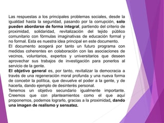 Las respuestas a los principales problemas sociales, desde la 
igualdad hasta la seguridad, pasando por la corrupción, solo 
pueden abordarse de forma integral, partiendo del criterio de 
proximidad, solidaridad, revitalización del tejido público 
comunitario con fórmulas imaginativas de educación formal y 
no formal. Esta es nuestra idea principal en este documento. 
El documento acogerá por tanto un futuro programa con 
medidas coherentes en colaboración con las asociaciones de 
vecinos, voluntarios, expertos y universitarios que deseen 
aprovechar sus trabajos de investigación para ponerlos al 
servicio de la gente. 
El objetivo general es, por tanto, revitalizar la democracia a 
través de una regeneración moral profunda y una nueva forma 
de concebir la política, que devuelve el poder a la gente, y de 
hacerla, dando ejemplo de desinterés personal. 
Tenemos un objetivo secundario igualmente importante. 
Creemos que con planteamientos como el que aquí 
proponemos, podemos lograrlo, gracias a la proximidad, dando 
una imagen de realismo y sensatez. 
 