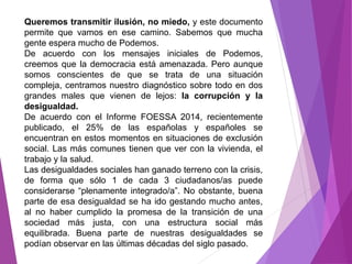 Queremos transmitir ilusión, no miedo, y este documento 
permite que vamos en ese camino. Sabemos que mucha 
gente espera mucho de Podemos. 
De acuerdo con los mensajes iniciales de Podemos, 
creemos que la democracia está amenazada. Pero aunque 
somos conscientes de que se trata de una situación 
compleja, centramos nuestro diagnóstico sobre todo en dos 
grandes males que vienen de lejos: la corrupción y la 
desigualdad. 
De acuerdo con el Informe FOESSA 2014, recientemente 
publicado, el 25% de las españolas y españoles se 
encuentran en estos momentos en situaciones de exclusión 
social. Las más comunes tienen que ver con la vivienda, el 
trabajo y la salud. 
Las desigualdades sociales han ganado terreno con la crisis, 
de forma que sólo 1 de cada 3 ciudadanos/as puede 
considerarse “plenamente integrado/a”. No obstante, buena 
parte de esa desigualdad se ha ido gestando mucho antes, 
al no haber cumplido la promesa de la transición de una 
sociedad más justa, con una estructura social más 
equilibrada. Buena parte de nuestras desigualdades se 
podían observar en las últimas décadas del siglo pasado. 
 