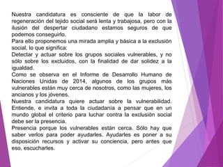 Nuestra candidatura es consciente de que la labor de 
regeneración del tejido social será lenta y trabajosa, pero con la 
ilusión del despertar ciudadano estamos seguros de que 
podemos conseguirlo. 
Para ello proponemos una mirada amplia y básica a la exclusión 
social, lo que significa: 
Detectar y actuar sobre los grupos sociales vulnerables, y no 
sólo sobre los excluidos, con la finalidad de dar solidez a la 
igualdad. 
Como se observa en el Informe de Desarrollo Humano de 
Naciones Unidas de 2014, algunos de los grupos más 
vulnerables están muy cerca de nosotros, como las mujeres, los 
ancianos y los jóvenes. 
Nuestra candidatura quiere actuar sobre la vulnerabilidad. 
Entiende, e invita a toda la ciudadanía a pensar que en un 
mundo global el criterio para luchar contra la exclusión social 
debe ser la presencia. 
Presencia porque los vulnerables están cerca. Sólo hay que 
saber verlos para poder ayudarles. Ayudarles es poner a su 
disposición recursos y activar su conciencia, pero antes que 
eso, escucharles. 
 