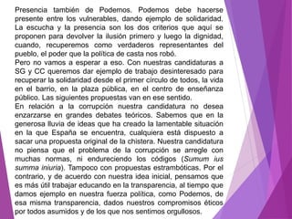Presencia también de Podemos. Podemos debe hacerse 
presente entre los vulnerables, dando ejemplo de solidaridad. 
La escucha y la presencia son los dos criterios que aquí se 
proponen para devolver la ilusión primero y luego la dignidad, 
cuando, recuperemos como verdaderos representantes del 
pueblo, el poder que la política de casta nos robó. 
Pero no vamos a esperar a eso. Con nuestras candidaturas a 
SG y CC queremos dar ejemplo de trabajo desinteresado para 
recuperar la solidaridad desde el primer círculo de todos, la vida 
en el barrio, en la plaza pública, en el centro de enseñanza 
público. Las siguientes propuestas van en ese sentido. 
En relación a la corrupción nuestra candidatura no desea 
enzarzarse en grandes debates teóricos. Sabemos que en la 
generosa lluvia de ideas que ha creado la lamentable situación 
en la que España se encuentra, cualquiera está dispuesto a 
sacar una propuesta original de la chistera. Nuestra candidatura 
no piensa que el problema de la corrupción se arregle con 
muchas normas, ni endureciendo los códigos (Sumum ius 
summa iniuria). Tampoco con propuestas estrambóticas. Por el 
contrario, y de acuerdo con nuestra idea inicial, pensamos que 
es más útil trabajar educando en la transparencia, al tiempo que 
damos ejemplo en nuestra fuerza política, como Podemos, de 
esa misma transparencia, dados nuestros compromisos éticos 
por todos asumidos y de los que nos sentimos orgullosos. 
 
