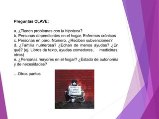 Preguntas CLAVE: 
a. ¿Tienen problemas con la hipoteca? 
b. Personas dependientes en el hogar. Enfermos crónicos 
c. Personas en paro. Número. ¿Reciben subvenciones? 
d. ¿Familia numerosa? ¿Echan de menos ayudas? ¿En 
qué? (ej. Libros de texto, ayudas comedores, medicinas, 
otros) 
e. ¿Personas mayores en el hogar? ¿Estado de autonomía 
y de necesidades? 
…Otros puntos 
 