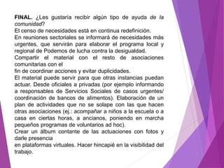 FINAL. ¿Les gustaría recibir algún tipo de ayuda de la 
comunidad? 
El censo de necesidades está en continua redefinición. 
En reuniones sectoriales se informará de necesidades más 
urgentes, que servirán para elaborar el programa local y 
regional de Podemos de lucha contra la desigualdad. 
Compartir el material con el resto de asociaciones 
comunitarias con el 
fin de coordinar acciones y evitar duplicidades. 
El material puede servir para que otras instancias puedan 
actuar. Desde oficiales a privadas (por ejemplo informando 
a responsables de Servicios Sociales de casos urgentes/ 
coordinación de bancos de alimentos). Elaboración de un 
plan de actividades que no se solape con las que hacen 
otras asociaciones (ej.: acompañar a niños a la escuela o a 
casa en ciertas horas, a ancianos, poniendo en marcha 
pequeños programas de voluntarios ad hoc). 
Crear un álbum contante de las actuaciones con fotos y 
darle presencia 
en plataformas virtuales. Hacer hincapié en la visibilidad del 
trabajo. 
 
