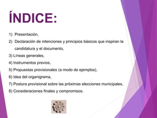 ÍNDICE: 
1) Presentación, 
2) Declaración de intenciones y principios básicos que inspiran la 
candidatura y el documento, 
3) Líneas generales, 
4) Instrumentos previos, 
5) Propuestas provisionales (a modo de ejemplos), 
6) Idea del organigrama, 
7) Postura provisional sobre las próximas elecciones municipales, 
8) Consideraciones finales y compromisos. 
 