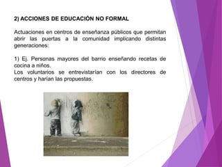 2) ACCIONES DE EDUCACIÓN NO FORMAL 
Actuaciones en centros de enseñanza públicos que permitan 
abrir las puertas a la comunidad implicando distintas 
generaciones: 
1) Ej. Personas mayores del barrio enseñando recetas de 
cocina a niños. 
Los voluntarios se entrevistarían con los directores de 
centros y harían las propuestas. 
 