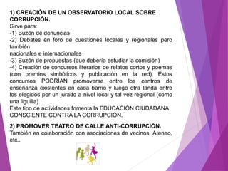 1) CREACIÓN DE UN OBSERVATORIO LOCAL SOBRE 
CORRUPCIÓN. 
Sirve para: 
-1) Buzón de denuncias 
-2) Debates en foro de cuestiones locales y regionales pero 
también 
nacionales e internacionales 
-3) Buzón de propuestas (que debería estudiar la comisión) 
-4) Creación de concursos literarios de relatos cortos y poemas 
(con premios simbólicos y publicación en la red). Estos 
concursos PODRÍAN promoverse entre los centros de 
enseñanza existentes en cada barrio y luego otra tanda entre 
los elegidos por un jurado a nivel local y tal vez regional (como 
una liguilla). 
Este tipo de actividades fomenta la EDUCACIÓN CIUDADANA 
CONSCIENTE CONTRA LA CORRUPCIÓN. 
2) PROMOVER TEATRO DE CALLE ANTI-CORRUPCIÓN. 
También en colaboración con asociaciones de vecinos, Ateneo, 
etc., 
 