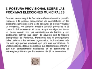 7. POSTURA PROVISIONAL SOBRE LAS 
PRÓXIMAS ELECCIONES MUNICIPALES 
En caso de conseguir la Secretaría General nuestra posición 
respecto a la posible presentación de candidaturas en las 
elecciones generales será la de consultar al círculo y buscar 
un consenso. No obstante, nuestra posición previa es la de 
concurrir únicamente en el caso de que consigamos formar 
un frente común con las asociaciones de barrios y con 
ciudadanos activos que estén de acuerdo con la filosofía 
ético/política de Podemos. Pensamos que el protagonismo 
debe cederse a los vecinos organizados, inclinándonos más 
por una agrupación electoral que por una candidatura de 
unidad popular, dados los riesgos que lógicamente entraña y 
que han perfectamente explicados en el documento de 
estrategias publicado por Podemos el día 29 de noviembre. 
 