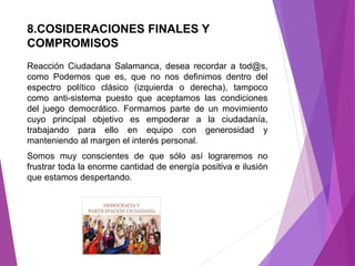 8.COSIDERACIONES FINALES Y 
COMPROMISOS 
Reacción Ciudadana Salamanca, desea recordar a tod@s, 
como Podemos que es, que no nos definimos dentro del 
espectro político clásico (izquierda o derecha), tampoco 
como anti-sistema puesto que aceptamos las condiciones 
del juego democrático. Formamos parte de un movimiento 
cuyo principal objetivo es empoderar a la ciudadanía, 
trabajando para ello en equipo con generosidad y 
manteniendo al margen el interés personal. 
Somos muy conscientes de que sólo así lograremos no 
frustrar toda la enorme cantidad de energía positiva e ilusión 
que estamos despertando. 
 