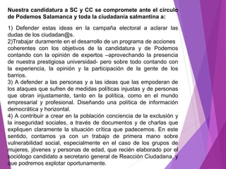 Nuestra candidatura a SC y CC se compromete ante el círculo 
de Podemos Salamanca y toda la ciudadanía salmantina a: 
1) Defender estas ideas en la campaña electoral a aclarar las 
dudas de los ciudadan@s. 
2)Trabajar duramente en el desarrollo de un programa de acciones 
coherentes con los objetivos de la candidatura y de Podemos 
contando con la opinión de expertos –aprovechando la presencia 
de nuestra prestigiosa universidad- pero sobre todo contando con 
la experiencia, la opinión y la participación de la gente de los 
barrios. 
3) A defender a las personas y a las ideas que las empoderan de 
los ataques que sufren de medidas políticas injustas y de personas 
que obran injustamente, tanto en la política, como en el mundo 
empresarial y profesional. Diseñando una política de información 
democrática y horizontal. 
4) A contribuir a crear en la población conciencia de la exclusión y 
la inseguridad sociales, a través de documentos y de charlas que 
expliquen claramente la situación crítica que padecemos. En este 
sentido, contamos ya con un trabajo de primera mano sobre 
vulnerabilidad social, especialmente en el caso de los grupos de 
mujeres, jóvenes y personas de edad, que recién elaborado por el 
sociólogo candidato a secretario general de Reacción Ciudadana, y 
que podremos explotar oportunamente. 
 