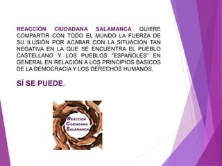 REACCIÓN CIUDADANA SALAMANCA QUIERE 
COMPARTIR CON TODO EL MUNDO LA FUERZA DE 
SU ILUSIÓN POR ACABAR CON LA SITUACIÓN TAN 
NEGATIVA EN LA QUE SE ENCUENTRA EL PUEBLO 
CASTELLANO Y LOS PUEBLOS “ESPAÑOLES” EN 
GENERAL EN RELACIÓN A LOS PRINCIPIOS BASICOS 
DE LA DEMOCRACIA Y LOS DERECHOS HUMANOS. 
SÍ SE PUEDE. 
