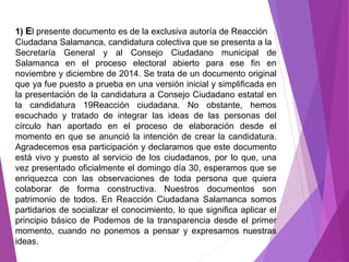 1) El presente documento es de la exclusiva autoría de Reacción 
Ciudadana Salamanca, candidatura colectiva que se presenta a la 
Secretaría General y al Consejo Ciudadano municipal de 
Salamanca en el proceso electoral abierto para ese fin en 
noviembre y diciembre de 2014. Se trata de un documento original 
que ya fue puesto a prueba en una versión inicial y simplificada en 
la presentación de la candidatura a Consejo Ciudadano estatal en 
la candidatura 19Reacción ciudadana. No obstante, hemos 
escuchado y tratado de integrar las ideas de las personas del 
círculo han aportado en el proceso de elaboración desde el 
momento en que se anunció la intención de crear la candidatura. 
Agradecemos esa participación y declaramos que este documento 
está vivo y puesto al servicio de los ciudadanos, por lo que, una 
vez presentado oficialmente el domingo día 30, esperamos que se 
enriquezca con las observaciones de toda persona que quiera 
colaborar de forma constructiva. Nuestros documentos son 
patrimonio de todos. En Reacción Ciudadana Salamanca somos 
partidarios de socializar el conocimiento, lo que significa aplicar el 
principio básico de Podemos de la transparencia desde el primer 
momento, cuando no ponemos a pensar y expresamos nuestras 
ideas. 
 
