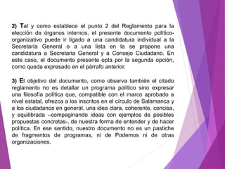 2) Tal y como establece el punto 2 del Reglamento para la 
elección de órganos internos, el presente documento político-organizativo 
puede ir ligado a una candidatura individual a la 
Secretaría General o a una lista en la se propone una 
candidatura a Secretaria General y a Consejo Ciudadano. En 
este caso, el documento presente opta por la segunda opción, 
como queda expresado en el párrafo anterior. 
3) El objetivo del documento, como observa también el citado 
reglamento no es detallar un programa político sino expresar 
una filosofía política que, compatible con el marco aprobado a 
nivel estatal, ofrezca a los inscritos en el círculo de Salamanca y 
a los ciudadanos en general, una idea clara, coherente, concisa, 
y equilibrada –compaginando ideas con ejemplos de posibles 
propuestas concretas-, de nuestra forma de entender y de hacer 
política. En ese sentido, nuestro documento no es un pastiche 
de fragmentos de programas, ni de Podemos ni de otras 
organizaciones. 
 