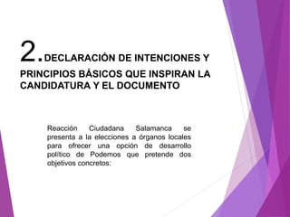2.DECLARACIÓN DE INTENCIONES Y 
PRINCIPIOS BÁSICOS QUE INSPIRAN LA 
CANDIDATURA Y EL DOCUMENTO 
Reacción Ciudadana Salamanca se 
presenta a la elecciones a órganos locales 
para ofrecer una opción de desarrollo 
político de Podemos que pretende dos 
objetivos concretos: 
 