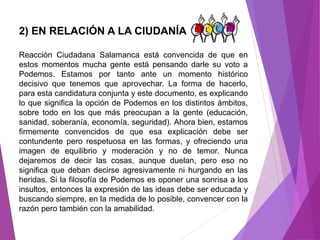 2) EN RELACIÓN A LA CIUDANÍA 
Reacción Ciudadana Salamanca está convencida de que en 
estos momentos mucha gente está pensando darle su voto a 
Podemos. Estamos por tanto ante un momento histórico 
decisivo que tenemos que aprovechar. La forma de hacerlo, 
para esta candidatura conjunta y este documento, es explicando 
lo que significa la opción de Podemos en los distintos ámbitos, 
sobre todo en los que más preocupan a la gente (educación, 
sanidad, soberanía, economía, seguridad). Ahora bien, estamos 
firmemente convencidos de que esa explicación debe ser 
contundente pero respetuosa en las formas, y ofreciendo una 
imagen de equilibrio y moderación y no de temor. Nunca 
dejaremos de decir las cosas, aunque duelan, pero eso no 
significa que deban decirse agresivamente ni hurgando en las 
heridas. Si la filosofía de Podemos es oponer una sonrisa a los 
insultos, entonces la expresión de las ideas debe ser educada y 
buscando siempre, en la medida de lo posible, convencer con la 
razón pero también con la amabilidad. 
 