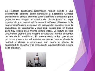 En Reacción Ciudadana Salamanca hemos elegido a una 
determinada persona como candidato a Secretario General 
precisamente porque creemos que su perfil es el adecuado para 
proyectar esa imagen al exterior del círculo (dada su larga 
experiencia y su capacidad de comunicación en el terreno de la 
concienciación de la exclusión y la inseguridad sociales) entre la 
ciudadanía de Salamanca y más allá, puesto que en buena 
parte hoy lo local es al mismo tiempo global. La lectura de este 
documento probará que nuestra candidatura trabaja alrededor 
del eje de la amabilidad. El acercamiento a los que están 
próximos y son más vulnerables no puede hacerse desde la 
caridad ni desde la compasión sino desde el afecto, la 
capacidad de escuchar y la emoción de la posibilidad de mejora 
de la situación. 
 