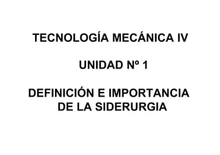 TECNOLOGÍA MECÁNICA IV

       UNIDAD Nº 1

DEFINICIÓN E IMPORTANCIA
    DE LA SIDERURGIA
 