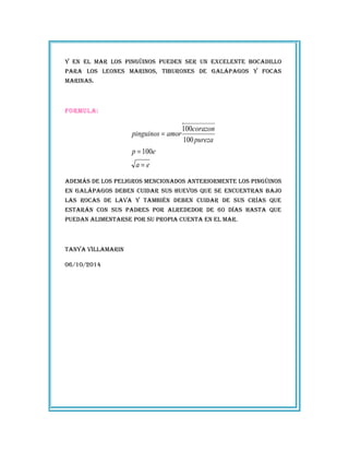 Y en el mar los pingüinos pueden ser un excelente bocadillo
para los leones marinos, tiburones de galápagos Y focas
marinas.
formula:
ea
ep
pureza
corazon
amorpinguinos
=
=
=
100
100
100
además de los peligros mencionados anteriormente los pingüinos
en galápagos deben cuidar sus huevos que se encuentran bajo
las rocas de lava Y también deben cuidar de sus crías que
estarán con sus padres por alrededor de 60 días hasta que
puedan alimentarse por su propia cuenta en el mar.
tanYa villamarin
06/‎10/‎2014
 