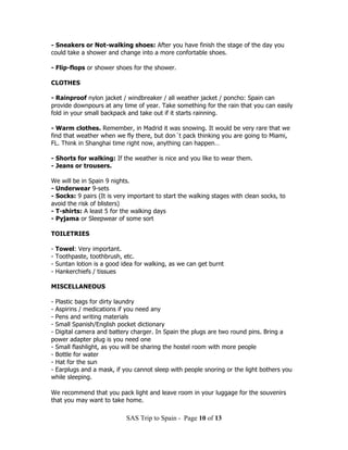 - Sneakers or Not-walking shoes: After you have finish the stage of the day you
could take a shower and change into a more confortable shoes.

- Flip-flops or shower shoes for the shower.

CLOTHES

- Rainproof nylon jacket / windbreaker / all weather jacket / poncho: Spain can
provide downpours at any time of year. Take something for the rain that you can easily
fold in your small backpack and take out if it starts rainning.

- Warm clothes. Remember, in Madrid it was snowing. It would be very rare that we
find that weather when we fly there, but don´t pack thinking you are going to Miami,
FL. Think in Shanghai time right now, anything can happen…

- Shorts for walking: If the weather is nice and you like to wear them.
- Jeans or trousers.

We will be in Spain 9 nights.
- Underwear 9-sets
- Socks: 9 pairs (It is very important to start the walking stages with clean socks, to
avoid the risk of blisters)
- T-shirts: A least 5 for the walking days
- Pyjama or Sleepwear of some sort

TOILETRIES

-   Towel: Very important.
-   Toothpaste, toothbrush, etc.
-   Suntan lotion is a good idea for walking, as we can get burnt
-   Hankerchiefs / tissues

MISCELLANEOUS

- Plastic bags for dirty laundry
- Aspirins / medications if you need any
- Pens and writing materials
- Small Spanish/English pocket dictionary
- Digital camera and battery charger. In Spain the plugs are two round pins. Bring a
power adapter plug is you need one
- Small flashlight, as you will be sharing the hostel room with more people
- Bottle for water
- Hat for the sun
- Earplugs and a mask, if you cannot sleep with people snoring or the light bothers you
while sleeping.

We recommend that you pack light and leave room in your luggage for the souvenirs
that you may want to take home.

                             SAS Trip to Spain - Page 10 of 13
 