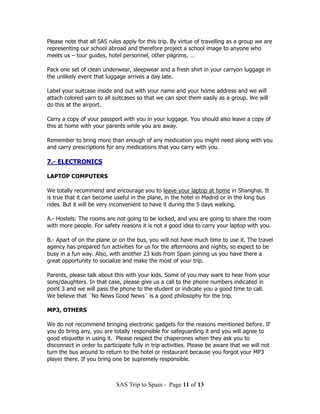 Please note that all SAS rules apply for this trip. By virtue of travelling as a group we are
representing our school abroad and therefore project a school image to anyone who
meets us – tour guides, hotel personnel, other pilgrims, …

Pack one set of clean underwear, sleepwear and a fresh shirt in your carryon luggage in
the unlikely event that luggage arrives a day late.

Label your suitcase inside and out with your name and your home address and we will
attach colored yarn to all suitcases so that we can spot them easily as a group. We will
do this at the airport.

Carry a copy of your passport with you in your luggage. You should also leave a copy of
this at home with your parents while you are away.

Remember to bring more than enough of any medication you might need along with you
and carry prescriptions for any medications that you carry with you.

7.- ELECTRONICS

LAPTOP COMPUTERS

We totally recommend and encourage you to leave your laptop at home in Shanghai. It
is true that it can become useful in the plane, in the hotel in Madrid or in the long bus
rides. But it will be very inconvenient to have it during the 5 days walking.

A.- Hostels: The rooms are not going to be locked, and you are going to share the room
with more people. For safety reasons it is not a good idea to carry your laptop with you.

B.- Apart of on the plane or on the bus, you will not have much time to use it. The travel
agency has prepared fun activities for us for the afternoons and nights, so expect to be
busy in a fun way. Also, with another 23 kids from Spain joining us you have there a
great opportunity to socialize and make the most of your trip.

Parents, please talk about this with your kids. Some of you may want to hear from your
sons/daughters. In that case, please give us a call to the phone numbers indicated in
point 3 and we will pass the phone to the student or indicate you a good time to call.
We believe that ¨No News Good News¨ is a good philosophy for the trip.

MP3, OTHERS

We do not recommend bringing electronic gadgets for the reasons mentioned before. If
you do bring any, you are totally responsible for safeguarding it and you will agree to
good etiquette in using it. Please respect the chaperones when they ask you to
disconnect in order to participate fully in trip activities. Please be aware that we will not
turn the bus around to return to the hotel or restaurant because you forgot your MP3
player there. If you bring one be supremely responsible.



                            SAS Trip to Spain - Page 11 of 13
 