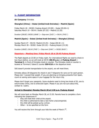 1.- FLIGHT INFORMATION

Air Company: Emirates

Shanghai (China) – Dubai (United Arab Emirates) – Madrid (Spain)

Friday March 18 – EK303: Pudong Airport (23:00) – Dubai (05:00+1)
Saturday March 19 – EK141: Dubai (07:25) – Madrid (12:20)

Duration (20h20’): EK303 (10h00´) + Stop-over (2h25´) + EK141 (7h55´)

Madrid (Spain) – Dubai (United Arab Emirates) – Shanghai (China)

Sunday March 27 – EK142: Madrid (15:25) – Dubai (00:30 +1)
Monday March 28 – EK302: Dubai (03:10) – Pudong Airport (15:30)

Duration (18h05’): EK142 (7h05´) + Stop-over (2h40´) + EK302 (8h20´)

Departure – Meeting time: Friday March 18 at 20:45 Pudong Airport

The flight departs at 23:00 on Friday night. For international flights we need to check-in
two hours before, so we will meet at 20:45 (08:45 p.m.) at Pudong Airport –
Terminal 2, in front of Emirates check-in counter. The Emirates check-in counter is
located at Terminal 2 Island E counter E09-E18 on the departure level.

SAS doesn’t provide transportation to the airport, we will meet there.

Emirates allows 20 kilograms for check-in and 7 kilograms for carry-on for each person.
Please don´t exceed that weight. If you are planning on bringing presents from Spain,
count on saving some space in your luggage for the return trip.

Please don’t forget your passports. Some students need to bring two kinds of ID, one to
exit/re-enter China, one to enter/exit Spain. Please if you are not sure about this,
contact Sr. Castro.

Arrival in Shanghai: Monday March 28 at 3:30 p.m. Pudong Airport

We will come back on Monday March 28, at 15:30. Parents have to complete a form
indicating the chaperones if:
    - they will meet their child at the airport.
    - the child is authorized to take a taxi home unaccompanied.
    - the child will be picked up by a driver.
    - Other – to be specified on the form

You will receive this form through your kids the week of March 7th.




                            SAS Trip to Spain - Page 3 of 13
 