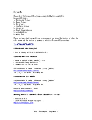 Skywards

Skywards is the Frequent Flyer Program operated by Emirates Airline.
Partner Airlines are:
1.- Continental Airlines
2.- Japan Airlines
3.- Jet Airways
4.- Kingfisher Airlines
5.- Korean Air
6.- South African Airways
7.- United Airlines
8.- Virgin Blue

If your kid is enrolled in any of those programs and you would like him/her to collect the
miles please ask the student to provide us with their Frequent Flyer number.

2.- ACCOMMODATION

Friday March 18 – Shanghai

- Meet at Pudong Aiport at 20:45 (08:45 p.m.)

Saturday March 19 – Madrid

- Arrival to Barajas Airport, Madrid (12:20)
- Transfer to hotel by private bus
- Check-in and lunch at the hotel

Accommodation at ¨Hotel Convención (****)¨ (Madrid)
http://www.hotel-convencion.com/
Tel. (+34) 91 221 40 60 / 91 574 68 00

Sunday March 20 - Madrid

Accommodation at ¨Hotel Convención (****)¨ (Madrid)
http://www.hotel-convencion.com/
Tel. (+34) 91 221 40 60 / 91 574 68 00

Lunch at ¨Restaurante La Taurina¨
http://www.lataurina.com/

Monday March 21 – Madrid – Ávila – Ponferrada – Sarria

- Breakfast at 8:30
- Lunch in Ávila at ¨Mesón Tres Siglos¨
http://www.tressiglos.com/




                            SAS Trip to Spain - Page 4 of 13
 