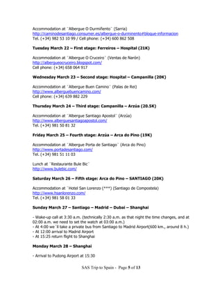 Accommodation at ¨Albergue O Durmiñento¨ (Sarria)
http://caminodesantiago.consumer.es/albergue-o-durminento#bloque-informacion
Tel. (+34) 982 53 10 99 / Cell phone: (+34) 600 862 508

Tuesday March 22 – First stage: Ferreiros – Hospital (21K)

Accommodation at ¨Albergue O Cruceiro¨ (Ventas de Narón)
http://albergueocruceiro.blogspot.com/
Cell phone: (+34) 658 064 917

Wednesday March 23 – Second stage: Hospital – Campanilla (20K)

Accommodation at ¨Albergue Buen Camino¨ (Palas de Rei)
http://www.alberguebuencamino.com/
Cell phone: (+34) 639 882 229

Thursday March 24 – Third stage: Campanilla – Arzúa (20.5K)

Accommodation at ¨Albergue Santiago Apostol¨ (Arzúa)
http://www.alberguesantiagoapostol.com/
Tel. (+34) 981 50 81 32

Friday March 25 – Fourth stage: Arzúa – Arca do Pino (19K)

Accommodation at ¨Albergue Porta de Santiago¨ (Arca do Pino)
http://www.portadesantiago.com/
Tel. (+34) 981 51 11 03

Lunch at ¨Restaurante Bule Bic¨
http://www.bulebic.com/

Saturday March 26 – Fifth stage: Arca do Pino – SANTIAGO (20K)

Accommodation at ¨Hotel San Lorenzo (***) (Santiago de Compostela)
http://www.hsanlorenzo.com/
Tel. (+34) 981 58 01 33

Sunday March 27 – Santiago – Madrid – Dubai – Shanghai

- Wake-up call at 3:30 a.m. (technically 2:30 a.m. as that night the time changes, and at
02:00 a.m. we need to set the watch at 03:00 a.m.)
- At 4:00 we´ll take a private bus from Santiago to Madrid Airport(600 km., around 8 h.)
- At 12:00 arrival to Madrid Airport
- At 15:25 return flight to Shanghai

Monday March 28 – Shanghai

- Arrival to Pudong Airport at 15:30

                            SAS Trip to Spain - Page 5 of 13
 