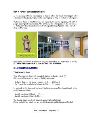 DON´T FORGET YOUR SLEEPING BAG!

As you can see, in Madrid we are going to sleep in a four star hotel, in Santiago it will be
a three star hotel, but during our walks we are going to sleep in hostels or ¨albergues¨.

That means that in some of them you can expect bulk beds in a big room, with a lot of
people sleeping in the same room. This is the way it is when people do the pilgrimage
:-) To have an idea, look at this room at ¨Albergue Santiago Apostol¨ where we will
sleep on Thursday:




We need to assume that these hostels only provide the bed, but no blankets or towels,
so… DON´T FORGET YOUR SLEEPING BAG AND A TOWEL!

3.- EMERGENCY NUMBERS

Telephones in Spain

Time difference with Spain: +7 hours (+6 starting on Sunday March 27)
(At 4 p.m. in Shanghai it is 9 a.m. in Madrid –same day-)

- Sr. Javier Castro´s cell phone in Spain: (+34) ____ (24 hours)
- Ms. Yvonne Zhu´s cell phone in Spain: (+34) ____ (24 hours)

In section 2 of this document you have the phone numbers of the hostel/hostels where
we will stay each night.

- Spanish travel agent (Dani): (+34) ____
- Spanish travel agent (Ana): (+34) ____

The Spanish travel agents will stay with us during the pilgrimage.
Please contact them only if you are not able to contact us (Sr. Castro or Ms. Zhu)




                            SAS Trip to Spain - Page 6 of 13
 