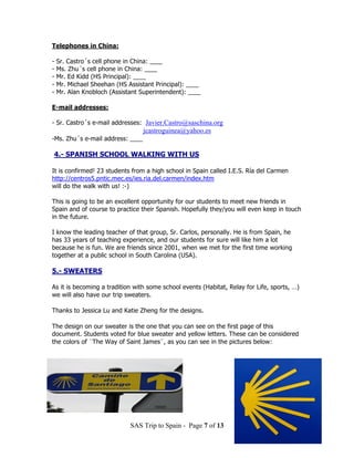 Telephones in China:

-   Sr. Castro´s cell phone in China: ____
-   Ms. Zhu´s cell phone in China: ____
-   Mr. Ed Kidd (HS Principal): ____
-   Mr. Michael Sheehan (HS Assistant Principal): ____
-   Mr. Alan Knobloch (Assistant Superintendent): ____

E-mail addresses:

- Sr. Castro´s e-mail addresses: Javier.Castro@saschina.org
                                  jcastroguinea@yahoo.es
-Ms. Zhu´s e-mail address: ____

4.- SPANISH SCHOOL WALKING WITH US

It is confirmed! 23 students from a high school in Spain called I.E.S. Ría del Carmen
http://centros5.pntic.mec.es/ies.ria.del.carmen/index.htm
will do the walk with us! :-)

This is going to be an excellent opportunity for our students to meet new friends in
Spain and of course to practice their Spanish. Hopefully they/you will even keep in touch
in the future.

I know the leading teacher of that group, Sr. Carlos, personally. He is from Spain, he
has 33 years of teaching experience, and our students for sure will like him a lot
because he is fun. We are friends since 2001, when we met for the first time working
together at a public school in South Carolina (USA).

5.- SWEATERS

As it is becoming a tradition with some school events (Habitat, Relay for Life, sports, …)
we will also have our trip sweaters.

Thanks to Jessica Lu and Katie Zheng for the designs.

The design on our sweater is the one that you can see on the first page of this
document. Students voted for blue sweater and yellow letters. These can be considered
the colors of ¨The Way of Saint James¨, as you can see in the pictures below:




                             SAS Trip to Spain - Page 7 of 13
 