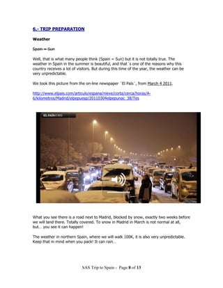 6.- TRIP PREPARATION

Weather

Spain = Sun

Well, that is what many people think (Spain = Sun) but it is not totally true. The
weather in Spain in the summer is beautiful, and that´s one of the reasons why this
country receives a lot of visitors. But during this time of the year, the weather can be
very unpredictable.

We took this picture from the on-line newspaper ¨El País¨, from March 4 2011.

http://www.elpais.com/articulo/espana/nieve/corta/cerca/horas/A-
6/kilometros/Madrid/elpepuesp/20110304elpepunac_38/Tes




What you see there is a road next to Madrid, blocked by snow, exactly two weeks before
we will land there. Totally covered. To snow in Madrid in March is not normal at all,
but… you see it can happen!

The weather in northern Spain, where we will walk 100K, it is also very unpredictable.
Keep that in mind when you pack! It can rain…




                            SAS Trip to Spain - Page 8 of 13
 