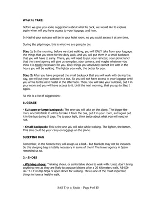 What to TAKE:

Before we give you some suggestions about what to pack, we would like to explain
again when will you have access to your luggage, and how.

In Madrid your suitcase will be in your hotel room, so you could access it at any time.

During the pilgrimage, this is what we are going to do:

Step 1: In the morning, before we start walking, you will ONLY take from your luggage
the things that you need for the daily walk, and you will put them in a small backpack
that you will have to carry. There, you will need to put your raincoat, your picnic lunch
that the travel agency will give us everyday, your camera, and maybe whatever you
think it is totally necessary for you. Only things you absolutely cannot live with in the
hours you will be walking. The lighter you walk, the better for you.

Step 2: After you have prepared the small backpack that you will walk with during the
day, we will put your suitcase in a bus. So you will not have access to your luggage until
you arrive to the next hostel in the afternoon. Then, you will take your suitcase, put it in
your room and you will have access to it. Until the next morning, that you go to Step 1
again.

So this is a list of suggestions:

LUGGAGE

- Suitcase or large backpack: The one you will take on the plane. The bigger the
more unconfortable it will be to take it from the bus, put it in your room, and again put
it in the bus during 5 days. Try to pack light, think twice about what you will need or
not.

- Small backpack: This is the one you will take while walking. The lighter, the better.
This also could be your carry-on luggage on the plane.

SLEEPING BAG

Remember, in the hostels they will assign us a bed… but blankets may not be included.
So this sleeping bag is totally necessary in some of them! The travel agency in Spain
reminded us so.

3.- SHOES

- Walking shoes: Trekking shoes, or confortable shoes to walk with. Used, don´t bring
anything new as they are likely to produce blisters after a 20 kilometers walk. AB-SO-
LU-TE-LY no flip-flops or open shoes for walking. This is one of the most important
things to have a healthy walk.



                              SAS Trip to Spain - Page 9 of 13
 