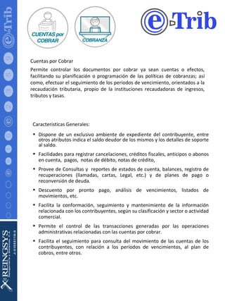 Cuentas por Cobrar Permite controlar los documentos por cobrar ya sean cuentas o efectos, facilitando su planificación o programación de las políticas de cobranzas; así como, efectuar el seguimiento de los períodos de vencimiento, orientados a la recaudación tributaria, propio de la instituciones recaudadoras de ingresos, tributos y tasas. Características Generales: Dispone de un exclusivo ambiente de expediente del contribuyente, entre otros atributos indica el saldo deudor de los mismos y los detalles de soporte al saldo. Facilidades para registrar cancelaciones, créditos fiscales, anticipos o abonos en cuenta,  pagos,  notas de débito, notas de crédito,  Provee de Consultas y  reportes de estados de cuenta, balances, registro de recuperaciones (llamadas, cartas, Legal, etc.) y de planes de pago o reconversión de deuda. Descuento por pronto pago, análisis de vencimientos, listados de movimientos, etc. Facilita la conformación, seguimiento y mantenimiento de la información relacionada con los contribuyentes, según su clasificación y sector o actividad comercial. Permite el control de las transacciones generadas por las operaciones administrativas relacionadas con las cuentas por cobrar. Facilita el seguimiento para consulta del movimiento de las cuentas de los contribuyentes, con relación a los períodos de vencimientos, al plan de cobros, entre otros. 