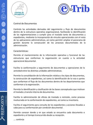 Control de Documentos Controla las actividades derivadas del seguimiento y flujo de documentos dentro de la estructura operativa organizacional, facilitando la identificación de las reglamentaciones a cumplir para el traslado tanto de documentos y expedientes, mediante la incorporación de vínculos operacionales con el resto de las aplicaciones administrativas, así como permitir ampliar el panorama de gestión durante la consecución de los procesos documentales de la administración. Características: Permite el mantenimiento de la información operativa y funcional de las estructuras que conforman la organización en cuanto a la actividad operacional documental. Facilita la conformación y seguimiento de documentos y operaciones de la actividad entre las distintas unidades administrativas. Permite la consolidación de la información relativa a los tipos de documentos, la construcción de expedientes, así como la identificación de la ruta o partes que conforman el flujo de los documentos dentro de los departamentos que conforman a la organización. Permite la identificación y clasificación de las bases conceptuales que motivan el traslado y transito interno de documentos. Facilita la administración de oficios de traslado o remisión, como proceso involucrado en la conformación de expedientes, así como su inventario. Facilita el seguimiento para consulta de los expedientes y acciones llevadas a cabo para su conformación por condición documental. Permite conocer donde y en que estado se encuentra cada documento o expediente y el tiempo transcurrido desde su recepción. … . continúa 