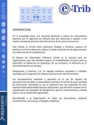 INTRODUCCION En la actualidad existe una creciente demanda e interés de instrumentos provistos por la ingeniería de software que den soluciones y soporte a una amplia variedad de procesos administrativos y de los recursos humanos. Este interés se orienta hacia soluciones flexibles y practicas, capaces de gestionar en forma coherente y eficaz, la rápida evolución de las organizaciones y la valoración de las competencias. El Sistema de Información Tributario (eTrib) es la solución para las organizaciones que han decidido mejorar la competitividad necesaria para su desarrollo ,  la calidad de sus productos, de sus servicios y la eficiencia en la administración de sus recursos. Reingeniería y Sistemas, C.A. ha logrado combinar conceptos y métodos aportados por la ingeniería de software para procurar esta herramienta. Los procedimientos aplicados y apoyados en el uso de equipos de procesamiento de datos y computadores permiten el control de gran cantidad de información facilitando su uso al momento que sea requerida. En este aspecto hemos desarrollado diversas aplicaciones, que permiten manejar con la incorporación de conceptos de Reingeniería, gerencia administrativa y calidad total su uso en ambientes organizados. Describiendo a la Organización en todas sus dimensiones, procesos característicos, estructuras, estrategias y objetivos. 