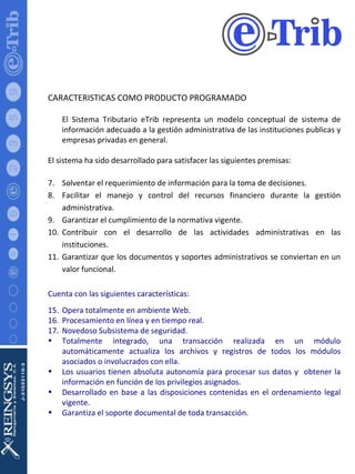 CARACTERISTICAS COMO PRODUCTO PROGRAMADO El Sistema Tributario eTrib representa un modelo conceptual de sistema de información adecuado a la gestión administrativa de las instituciones publicas y empresas privadas en general. El sistema ha sido desarrollado para satisfacer las siguientes premisas: Solventar el requerimiento de información para la toma de decisiones. Facilitar el manejo y control del recursos financiero durante la gestión administrativa. Garantizar el cumplimiento de la normativa vigente. Contribuir con el desarrollo de las actividades administrativas en las instituciones. Garantizar que los documentos y soportes administrativos se conviertan en un valor funcional. Cuenta con las siguientes características: Opera totalmente en ambiente Web. Procesamiento en línea y en tiempo real. Novedoso Subsistema de seguridad. Totalmente integrado, una transacción realizada en un módulo automáticamente actualiza los archivos y registros de todos los módulos asociados o involucrados con ella. Los usuarios tienen absoluta autonomía para procesar sus datos y  obtener la información en función de los privilegios asignados. Desarrollado en base a las disposiciones contenidas en el ordenamiento legal vigente. Garantiza el soporte documental de toda transacción. 
