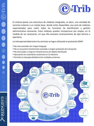 El sistema posee una estructura de módulos integrados, es decir, una variedad de servicios entorno a un núcleo base, donde están disponibles una serie de módulos especializados para cubrir todas las funciones de planificación y gestión administrativa necesarias. Estos módulos pueden incorporarse por etapas, en la medida de ser necesarios, sin que ello ocasione inconvenientes de tipo técnico u operativo. La interoperatividad entre los servicios se logra utilizando el protocolo SOAP: No esta asociado con ningún lenguaje  No se encuentra fuertemente asociado a ningún protocolo de transporte  No está atado a ninguna infraestructura de objeto distribuido  Aprovecha los estándares existentes en la industria  Permite la interoperabilidad entre múltiples entornos 