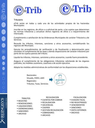 Tributario eTrib asiste en todas y cada una de las actividades propias de las haciendas Municipales Inscribe en los registros, de oficio o a solicitud de parte, a los sujetos que determinen las normas tributarias y actualizar dichos registros de oficio o a requerimiento del interesado. Cumplimiento a satisfacción de las Ordenanzas Municipales de carácter Tributario y de Servicios. Recauda los tributos, intereses, sanciones y otros accesorios, contabilizando los ingresos del Municipio.  Ejecuta los procedimientos de verificación y de fiscalización y determinación para constatar el cumplimiento de las leyes y demás disposiciones de carácter tributario por parte de los sujetos pasivos del tributo.  Liquida los tributos, intereses, sanciones y otros accesorios, cuando fuere procedente.  Asegura el cumplimiento de las obligaciones tributarias solicitando de los órganos judiciales, las medidas cautelares, coactivas o de acción ejecutiva. Adopta las medidas administrativas de conformidad con las disposiciones establecidas.  Nacionales: Situado, FIDES, LAEE Regionales: Tributos, Tasas, Servicios TRIBUTOS REGISTRO RENOVACIONES LIQUIDACIONES EXONERACIONES SANCIONES  ARCHIVO RECAUDACION CUENTAS POR COBRAR RECAUDACION SOLVENCIAS CAJEROS GESTION RECAUDACION COBRADORES ARCHIVO FISCALIZACION EVASION FISCAL NO REGISTRADOS VENCIMIENTOS SANCIONES ENTES EXTERNOS ARCHIVO 