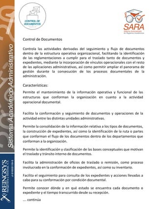 Características: Permite el mantenimiento de la información operativa y funcional de las estructuras que conforman la organización en cuanto a la actividad operacional documental. Facilita la conformación y seguimiento de documentos y operaciones de la actividad entre las distintas unidades administrativas. Permite la consolidación de la información relativa a los tipos de documentos, la construcción de expedientes, así como la identificación de la ruta o partes que conforman el flujo de los documentos dentro de los departamentos que conforman a la organización. Permite la identificación y clasificación de las bases conceptuales que motivan el traslado y tránsito interno de documentos. Facilita la administración de oficios de traslado o remisión, como proceso involucrado en la conformación de expedientes, así como su inventario. Facilita el seguimiento para consulta de los expedientes y acciones llevadas a cabo para su conformación por condición documental. Permite conocer dónde y en qué estado se encuentra cada documento o expediente y el tiempo transcurrido desde su recepción. … . continúa Control de Documentos Controla las actividades derivadas del seguimiento y flujo de documentos dentro de la estructura operativa organizacional, facilitando la identificación de las reglamentaciones a cumplir para el traslado tanto de documentos y expedientes, mediante la incorporación de vínculos operacionales con el resto de las aplicaciones administrativas, así como permitir ampliar el panorama de gestión durante la consecución de los procesos documentales de la administración. 