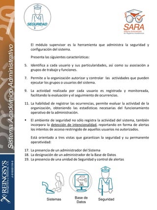 Sistemas Base de Datos Seguridad El módulo supervisor es la herramienta que administra la seguridad y configuración del sistema. Presenta las siguientes características: Identifica a cada usuario y sus particularidades, así como su asociación a grupos de trabajo y funciones. Permite a la organización autorizar y controlar  las  actividades que pueden ejecutar los grupos o usuarios del sistema. La actividad realizada por cada usuario es registrada y monitoreada, facilitando la evaluación y el seguimiento de ocurrencias. La habilidad de registrar las ocurrencias, permite evaluar la actividad de la organización, obteniendo las estadísticas necesarias del funcionamiento operativo de la administración. El ambiente de seguridad no sólo registra la actividad del sistema, también incorpora la  detección de intencionalidad , reportando en forma de alertas los intentos de acceso restringido de aquellos usuarios no autorizados. Está orientado a tres vistas que garantizan la seguridad y su permanente operatividad: La presencia de un administrador del Sistema La designación de un administrador de la Base de Datos La presencia de una unidad de Seguridad y control de alertas 