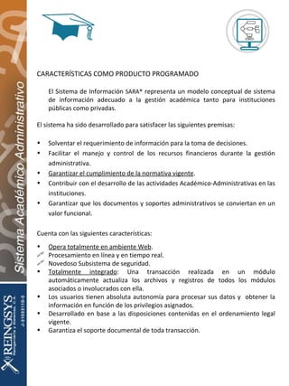 CARACTERÍSTICAS COMO PRODUCTO PROGRAMADO El Sistema de Información  SARA®  representa un modelo conceptual de sistema de información adecuado a la gestión académica tanto para instituciones públicas como privadas. El sistema ha sido desarrollado para satisfacer las siguientes premisas: Solventar el requerimiento de información para la toma de decisiones. Facilitar el manejo y control de los recursos financieros durante la gestión administrativa. Garantizar el cumplimiento de la normativa vigente . Contribuir con el desarrollo de las actividades Académico-Administrativas en las instituciones. Garantizar que los documentos y soportes administrativos se conviertan en un valor funcional. Cuenta con las siguientes características: Opera totalmente en ambiente Web . Procesamiento en línea y en tiempo real. Novedoso Subsistema de seguridad. Totalmente integrado : Una transacción realizada en un módulo automáticamente actualiza los archivos y registros de todos los módulos asociados o involucrados con ella. Los usuarios tienen absoluta autonomía para procesar sus datos y  obtener la información en función de los privilegios asignados. Desarrollado en base a las disposiciones contenidas en el ordenamiento legal vigente. Garantiza el soporte documental de toda transacción. 