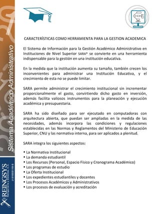 CARACTERÍSTICAS COMO HERRAMIENTA PARA LA GESTION ACADEMICA El Sistema de Información para la Gestión Académico Administrativo en Instituciones de Nivel Superior  SARA®  se convierte en una herramienta indispensable para la gestión en una institución educativa. En la medida que la institución aumenta su tamaño, también crecen los inconvenientes para administrar una Institución Educativa, y el crecimiento de esta no se puede limitar. SARA permite administrar el crecimiento institucional sin incrementar proporcionalmente el gasto, convirtiendo dicho gasto en inversión, además facilita valiosos instrumentos para la planeación y ejecución académica y presupuestaria. SARA ha sido diseñado para ser ejecutado en computadoras con arquitectura abierta, que puedan ser ampliadas en la medida de las necesidades, además incorpora las condiciones y regulaciones establecidas en las Normas y Reglamentos del Ministerio de Educación Superior, CNU y las normativa interna, para ser aplicados a plenitud. SARA integra los siguientes aspectos: La Normativa Institucional La demanda estudiantil Los Recursos (Personal, Espacio Físico y Cronograma Académico) Los programas de estudio La Oferta Institucional Los expedientes estudiantiles y docentes Los Procesos Académicos y Administrativos Los procesos de evaluación y acreditación 