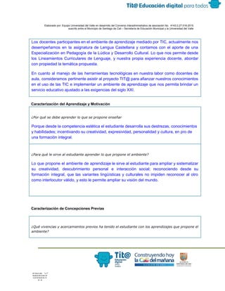  
 
 
  Elaborado por: Equipo Universidad del Valle en desarrollo del Convenio interadministrativo de asociación No.  4143.0.27.016­2015 
suscrito entre el Municipio de Santiago de Cali – Secretaría de Educación Municipal y la Universidad del Valle  
 
 
Los docentes participantes en el ambiente de aprendizaje mediado por TIC, actualmente nos                         
desempeñamos en la asignatura de Lengua Castellana y contamos con el aporte de una                           
Especialización en Pedagogía de la Lúdica y Desarrollo Cultural. Lo que nos permite desde                           
los Lineamientos Curriculares de Lenguaje, y nuestra propia experiencia docente, abordar                     
con propiedad la temática propuesta. 
En cuanto al manejo de las herramientas tecnológicas en nuestra labor como docentes de                           
aula, consideramos pertinente asistir al proyecto TIT@ para afianzar nuestros conocimientos                     
en el uso de las TIC e implementar un ambiente de aprendizaje que nos permita brindar un                                 
servicio educativo ajustado a las exigencias del siglo XXI. 
 
Caracterización del Aprendizaje y Motivación 
¿Por qué se debe aprender lo que se propone enseñar
Porque desde la competencia estética el estudiante desarrolla sus destrezas, conocimientos 
y habilidades; incentivando su creatividad, expresividad, personalidad y cultura, en pro de 
una formación integral.
¿Para qué le sirve al estudiante aprender lo que propone el ambiente?
Lo que propone el ambiente de aprendizaje le sirve al estudiante para ampliar y sistematizar                             
su creatividad, descubrimiento personal e interacción social; reconociendo desde su                   
formación integral, que las variantes lingüísticas y culturales no impiden reconocer al otro                         
como interlocutor válido, y esto le permite ampliar su visión del mundo. 
 
 
 
Caracterización de Concepciones Previas 
 
¿Qué vivencias y acercamientos previos ha tenido el estudiante con los aprendizajes que propone el
ambiente?
 