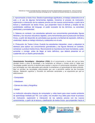  
 
 
  Elaborado por: Equipo Universidad del Valle en desarrollo del Convenio interadministrativo de asociación No.  4143.0.27.016­2015 
suscrito entre el Municipio de Santiago de Cali – Secretaría de Educación Municipal y la Universidad del Valle  
 
 
2. Aproximación al texto lírico: Desde el aprendizaje significativo, el trabajo colaborativo en el                           
aula y el uso de algunas herramientas digitales, iniciamos el proceso de motivación,                         
exploración e interacción de los saberes previos con los nuevos conocimientos, a partir de la                             
lectura y clasificación de textos líricos, que propenden hacia el disfrute y empleo de las                             
posibilidades estéticas del lenguaje, el poder evocador de los términos, su sonoridad,                       
plasticidad y connotatividad. 
3. Saberes en contexto: Los estudiantes aplicarán sus conocimientos gramaticales, figuras                     
literarias y los recursos educativos digitales, como herramientas para la producción de textos                         
líricos, a partir del desarrollo de actividades que apuntan a la libertad de expresión, disfrute y                               
creatividad, desde un trabajo individual y colaborativo en el aula. 
4. Producción de Textos Líricos: Cuando los estudiantes interpretan, crean y adquieren la                         
destreza para aplicar sus conocimientos gramaticales y las figuras literarias en contexto,                       
comienzan a producir textos líricos. Reconociendo la importancia de hacer borradores, quitar,                       
aumentar o corregir, antes de llegar al texto definitivo, que deberá presentar en un                           
cuadernillo con un diseño personalizado. 
Conocimiento Tecnológico - Disciplinar (TCK): ​Es el conocimiento a través del cual se tiene
claridad frente a cómo la tecnología y los contenidos se influyen y limitan entre sí. Saber que
Tecnologías pueden servirle al docente para explicar o acercar al conocimiento disciplinar. Conocer
que tecnologías son más adecuadas para abordar la enseñanza y el aprendizaje de cada contenido.
Aquí se escriben las tecnologías seleccionadas que van a permitirle realizar las dos funciones
básicas: Mediación cognitiva y Provisión de estímulos sensoriales y se argumenta por qué se
seleccionaron.
­ Computador 
­ Videobeam 
­ Cámara de video y fotográfica 
­ Celular 
La institución educativa dispone de computador y video beam para crear nuestro ambiente                         
de aprendizaje mediado por TIC. Los cuales, nos resultan muy útiles para iniciar el proceso                             
de motivación, exploración e interacción de los saberes previos con los nuevos                       
conocimientos, a partir de la lectura y clasificación de textos líricos, que propenden hacia el                             
 
