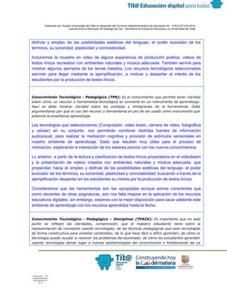  
 
 
  Elaborado por: Equipo Universidad del Valle en desarrollo del Convenio interadministrativo de asociación No.  4143.0.27.016­2015 
suscrito entre el Municipio de Santiago de Cali – Secretaría de Educación Municipal y la Universidad del Valle  
 
 
disfrute y empleo de las posibilidades estéticas del lenguaje, el poder evocador de los                           
términos, su sonoridad, plasticidad y connotatividad. 
Incluiremos la muestra en video de alguna experiencia de producción poética, videos de                         
textos líricos recreados con ambientes naturales y música adecuada. También servirá para                       
mostrar algunos ejemplos de los temas tratados. Los recursos tecnológicos seleccionados                     
servirán para llegar mediante la ejemplificación, a motivar y despertar el interés de los                           
estudiantes por la producción de textos líricos.
Conocimiento Tecnológico - Pedagógico (TPK): ​Es el conocimiento que permite tener claridad
sobre cómo un recurso o herramienta tecnológica se convierte en un instrumento de aprendizaje.
Aquí se debe mostrar claridad sobre las ventajas y limitaciones de la herramienta. Debe
argumentarse por qué el uso del recurso o herramienta en pro de ser usado como instrumento que
potencie la enseñanza-aprendizaje.
Las tecnologías que seleccionamos (Computador, video beam, cámara de video, fotográfica                     
y celular) en su conjunto, nos permitirán combinar distintas fuentes de información                       
audiovisual, para realizar la mediación cognitiva y provisión de estímulos sensoriales en                       
nuestro ambiente de aprendizaje. Dado que resultan muy útiles para el proceso de                         
motivación, exploración e interacción de los saberes previos con los nuevos conocimientos.  
Lo anterior, a partir de la lectura y clasificación de textos líricos proyectados en el videobeam                               
y la presentación de videos creados con ambientes naturales y música adecuada, que                         
propendan hacia el empleo y disfrute de las posibilidades estéticas del lenguaje, el poder                           
evocador de los términos, su sonoridad, plasticidad y connotatividad, buscando a través de la                           
ejemplificación despertar en los estudiantes su interés por la producción de textos líricos. 
Consideramos que las herramientas son las apropiadas aunque somos conscientes que                     
como docentes de otras asignaturas, aún nos falta mejorar en la aplicación de los recursos                             
educativos digitales; sin embargo, estamos con la mejor disposición para sacar adelante este                         
ambiente de aprendizaje con los recursos aprendidos hasta la fecha.
Conocimiento Tecnológico - Pedagógico – Disciplinar (TPACK): ​Es importante que en este
punto se reflejen las claridades, comprensión, que el maestro estudiante tiene sobre la
representación de conceptos usando tecnologías; de las técnicas pedagógicas que usan tecnologías
de forma constructiva para enseñar contenidos; de lo que hace fácil o difícil aprender; de cómo la
tecnología puede ayudar a resolver los problemas del alumnado; de cómo los estudiantes aprenden
usando tecnologías dando lugar a nuevas epistemologías del conocimiento o fortaleciendo las ya
 