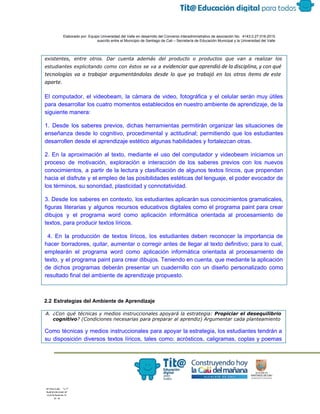  
 
 
  Elaborado por: Equipo Universidad del Valle en desarrollo del Convenio interadministrativo de asociación No.  4143.0.27.016­2015 
suscrito entre el Municipio de Santiago de Cali – Secretaría de Educación Municipal y la Universidad del Valle  
 
 
existentes, entre otros. Dar cuenta además del producto o productos que van a realizar los
estudiantes explicitando como con éstos se va a ​evidenciar que aprendió de la disciplina, y con qué
tecnologías va a trabajar argumentándolas desde lo que ya trabajó en los otros ítems de este
aparte.
El computador, el videobeam, la cámara de video, fotográfica y el celular serán muy útiles                             
para desarrollar los cuatro momentos establecidos en nuestro ambiente de aprendizaje, de la                         
siguiente manera: 
1. Desde los saberes previos, dichas herramientas permitirán organizar las situaciones de                       
enseñanza desde lo cognitivo, procedimental y actitudinal; permitiendo que los estudiantes                     
desarrollen desde el aprendizaje estético algunas habilidades y fortalezcan otras. 
2. En la aproximación al texto, mediante el uso del computador y videobeam iniciamos un                             
proceso de motivación, exploración e interacción de los saberes previos con los nuevos                         
conocimientos, a partir de la lectura y clasificación de algunos textos líricos, que propendan                           
hacia el disfrute y el empleo de las posibilidades estéticas del lenguaje, el poder evocador de                               
los términos, su sonoridad, plasticidad y connotatividad. 
3. Desde los saberes en contexto, los estudiantes aplicarán sus conocimientos gramaticales,                       
figuras literarias y algunos recursos educativos digitales como el programa paint para crear                         
dibujos y el programa word como aplicación informática orientada al procesamiento de                       
textos, para producir textos líricos. 
4. En la producción de textos líricos, los estudiantes deben reconocer la importancia de                             
hacer borradores, quitar, aumentar o corregir antes de llegar al texto definitivo; para lo cual,                             
emplearán el programa word como aplicación informática orientada al procesamiento de                     
texto, y el programa paint para crear dibujos. Teniendo en cuenta, que mediante la aplicación                             
de dichos programas deberán presentar un cuadernillo con un diseño personalizado como                       
resultado final del ambiente de aprendizaje propuesto. 
 
2.2 Estrategias del Ambiente de Aprendizaje 
 
A. ¿Con qué técnicas y medios instruccionales apoyará la estrategia: ​Propiciar el desequilibrio
cognitivo​? (Condiciones necesarias para preparar al aprendiz) Argumentar cada planteamiento
Como técnicas y medios instruccionales para apoyar la estrategia, los estudiantes tendrán a                         
su disposición diversos textos líricos, tales como: acrósticos, caligramas, coplas y poemas                       
 