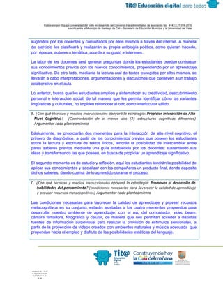  
 
 
  Elaborado por: Equipo Universidad del Valle en desarrollo del Convenio interadministrativo de asociación No.  4143.0.27.016­2015 
suscrito entre el Municipio de Santiago de Cali – Secretaría de Educación Municipal y la Universidad del Valle  
 
 
sugeridos por los docentes y consultados por ellos mismos a través del internet. A manera                             
de ejercicio los clasificará y realizarán su propia antología poética, como quieran hacerlo,                         
por: épocas, autores o temática, acorde a su gusto e intereses. 
La labor de los docentes será generar preguntas donde los estudiantes puedan contrastar                         
sus conocimientos previos con los nuevos conocimientos, propendiendo por un aprendizaje                     
significativo. De otro lado, mediante la lectura oral de textos escogidos por ellos mismos, se                             
llevarán a cabo interpretaciones, argumentaciones y discusiones que conlleven a un trabajo                       
colaborativo en el aula. 
Lo anterior, busca que los estudiantes amplíen y sistematicen su creatividad, descubrimiento                       
personal e interacción social, de tal manera que les permita identificar cómo las variantes                           
lingüísticas y culturales, no impiden reconocer al otro como interlocutor válido. 
B. ¿Con qué ​técnicas y medios instruccionales apoyará la estrategia: ​Propiciar interacción de Alto
Nivel Cognitivo​? ​(Confrontación de al menos dos (2) estructuras cognitivas diferentes)
Argumentar cada planteamiento
 
Básicamente, se propiciarán dos momentos para la interacción de alto nivel cognitivo, el                         
primero de diagnóstico, a partir de los conocimientos previos que poseen los estudiantes                         
sobre la lectura y escritura de textos líricos, tendrán la posibilidad de intercambiar entre                           
pares saberes previos mediante una guía establecida por los docentes; sustentando sus                       
ideas y transformando las que poseen, en busca de propiciar un aprendizaje significativo. 
 
El segundo momento es de estudio y reflexión, aquí los estudiantes tendrán la posibilidad de                             
aplicar sus conocimientos y socializar con los compañeros un producto final, donde deposite                         
dichos saberes, dando cuenta de lo aprendido durante el proceso. 
C. ​¿Con qué ​técnicas y medios instruccionales apoyará la estrategia: ​Promover el desarrollo de
habilidades del pensamiento​? ​(condiciones necesarias para favorecer la calidad de aprendizaje
y proveer recursos metacognitivos) ​Argumentar cada planteamiento
Las condiciones necesarias para favorecer la calidad de aprendizaje y proveer recursos                       
metacognitivos en su conjunto, estarán ajustadas a los cuatro momentos propuestos para                       
desarrollar nuestro ambiente de aprendizaje, con el uso del computador, video beam,                       
cámara filmadora, fotográfica y celular, de manera que nos permitan acceder a distintas                         
fuentes de información audiovisual para realizar la provisión de estímulos sensoriales, a                       
partir de la proyección de videos creados con ambientes naturales y música adecuada que                           
propendan hacia el empleo y disfrute de las posibilidades estéticas del lenguaje. 
 
 