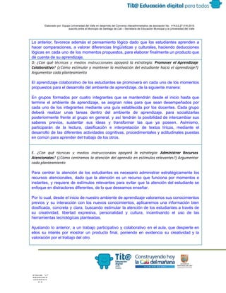  
 
 
  Elaborado por: Equipo Universidad del Valle en desarrollo del Convenio interadministrativo de asociación No.  4143.0.27.016­2015 
suscrito entre el Municipio de Santiago de Cali – Secretaría de Educación Municipal y la Universidad del Valle  
 
 
Lo anterior, favorece además el pensamiento lógico dado que los estudiantes aprenden a                         
hacer comparaciones, a valorar diferencias lingüísticas y culturales, haciendo deducciones                   
lógicas en cada uno de los momentos propuestos, para elaborar finalmente un producto que                           
dé cuenta de su aprendizaje.
D. ¿Con qué ​técnicas y medios instruccionales apoyará la estrategia: ​Promover el Aprendizaje
Colaborativo​? (¿Cómo estimular y mantener la motivación del estudiante hacia el aprendizaje?)
Argumentar cada planteamiento
El aprendizaje colaborativo de los estudiantes se promoverá en cada uno de los momentos                           
propuestos para el desarrollo del ambiente de aprendizaje, de la siguiente manera: 
 
En grupos formados por cuatro integrantes que se mantendrán desde el inicio hasta que                           
termine el ambiente de aprendizaje, se asignan roles para que sean desempeñados por                         
cada uno de los integrantes mediante una guía establecida por los docentes. Cada grupo                           
deberá realizar unas tareas dentro del ambiente de aprendizaje, para socializarlas                     
posteriormente frente al grupo en general, y así tendrán la posibilidad de intercambiar sus                           
saberes previos, sustentar sus ideas y transformar las que ya poseen. Asimismo,                       
participarán de la lectura, clasificación e interpretación de textos líricos, mediante el                       
desarrollo de las diferentes actividades cognitivas, procedimentales y actitudinales puestas                   
en común para aprender del trabajo de los otros.
E. ¿Con qué ​técnicas y medios instruccionales apoyará la estrategia: ​Administrar Recursos
Atencionales​? (¿Cómo centramos la atención del aprendiz en estímulos relevantes?) Argumentar
cada planteamiento
Para centrar la atención de los estudiantes es necesario administrar estratégicamente los                       
recursos atencionales, dado que la atención es un recurso que funciona por momentos e                           
instantes, y requiere de estímulos relevantes para evitar que la atención del estudiante se                           
enfoque en distractores diferentes, de lo que deseamos enseñar. 
 
Por lo cual, desde el inicio de nuestro ambiente de aprendizaje valoramos sus conocimientos                           
previos y su interacción con los nuevos conocimientos, aplicaremos una información bien                       
dosificada, concreta y clara, buscando estimular la atención de los estudiantes a través de                           
su creatividad, libertad expresiva, personalidad y cultura, incentivando el uso de las                       
herramientas tecnológicas planteadas.  
 
Ajustando lo anterior, a un trabajo participativo y colaborativo en el aula, que despierte en                             
ellos su interés por mostrar un producto final, poniendo en evidencia su creatividad y la                             
valoración por el trabajo del otro. 
 
 