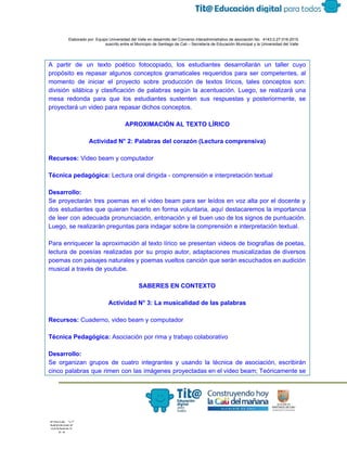  
 
 
  Elaborado por: Equipo Universidad del Valle en desarrollo del Convenio interadministrativo de asociación No.  4143.0.27.016­2015 
suscrito entre el Municipio de Santiago de Cali – Secretaría de Educación Municipal y la Universidad del Valle  
 
 
A partir de un texto poético fotocopiado, los estudiantes desarrollarán un taller cuyo                         
propósito es repasar algunos conceptos gramaticales requeridos para ser competentes, al                     
momento de iniciar el proyecto sobre producción de textos líricos, tales conceptos son:                         
división silábica y clasificación de palabras según la acentuación. Luego, se realizará una                         
mesa redonda para que los estudiantes sustenten sus respuestas y posteriormente, se                       
proyectará un video para repasar dichos conceptos. 
 
APROXIMACIÓN AL TEXTO LÍRICO 
 
Actividad N° 2:​ ​Palabras del corazón (Lectura comprensiva) 
 
Recursos: ​Video beam y computador 
 
Técnica pedagógica:​ Lectura oral dirigida ­ comprensión e interpretación textual 
 
Desarrollo: 
Se proyectarán tres poemas en el video beam para ser leídos en voz alta por el docente y                                   
dos estudiantes que quieran hacerlo en forma voluntaria, aquí destacaremos la importancia                       
de leer con adecuada pronunciación, entonación y el buen uso de los signos de puntuación.                             
Luego, se realizarán preguntas para indagar sobre la comprensión e interpretación textual. 
 
Para enriquecer la aproximación al texto lírico se presentan videos de biografias de poetas,                           
lectura de poesías realizadas por su propio autor, adaptaciones musicalizadas de diversos                       
poemas con paisajes naturales y poemas vueltos canción que serán escuchados en audición                         
musical a través de youtube. 
 
SABERES EN CONTEXTO 
 
Actividad N° 3: La musicalidad de las palabras  
 
Recursos:​ Cuaderno, video beam y computador 
 
Técnica Pedagógica:​ Asociación por rima y trabajo colaborativo 
   
Desarrollo: 
Se organizan grupos de cuatro integrantes y usando la técnica de asociación, escribirán                         
cinco palabras que rimen con las imágenes proyectadas en el video beam; Teóricamente se                           
 